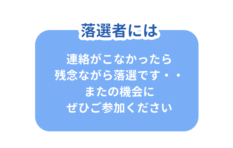 落選者には 連絡がこなかったら残念ながら落選です・・またの機会にぜひご参加ください